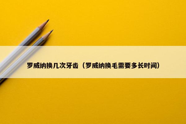 罗威纳换几次牙齿（罗威纳换毛需要多长时间）