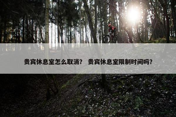 贵宾休息室怎么取消？ 贵宾休息室限制时间吗？
