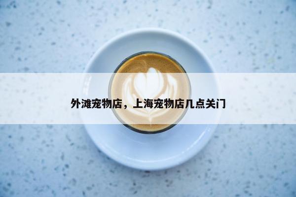 外滩宠物店,上海宠物店几点关门 外滩宠物店,上海宠物店几点关门