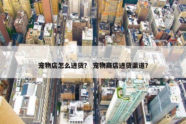 宠物店怎么进货？ 宠物商店进货渠道？