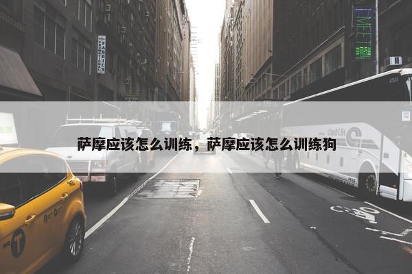 萨摩应该怎么训练，萨摩应该怎么训练狗