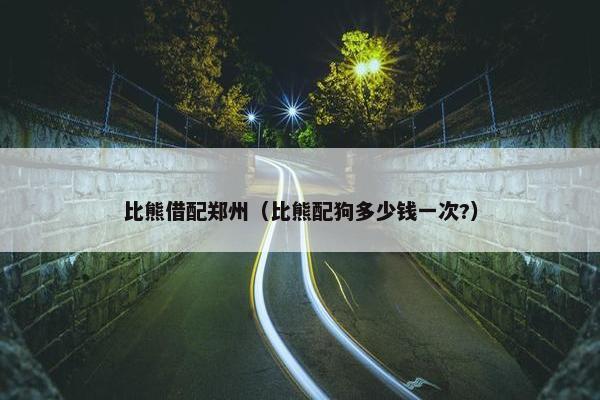 比熊借配郑州(比熊配狗多少钱一次?) 比熊借配郑州(比熊配狗多少钱一次?)