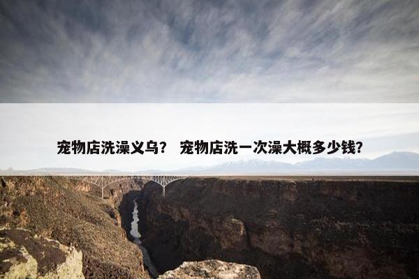 宠物店洗澡义乌? 宠物店洗一次澡大概多少钱? 宠物店洗澡义乌? 宠物店洗一次澡大概多少钱?