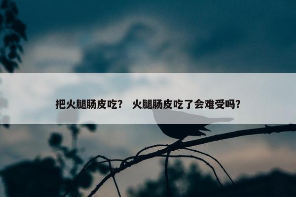 把火腿肠皮吃？ 火腿肠皮吃了会难受吗？