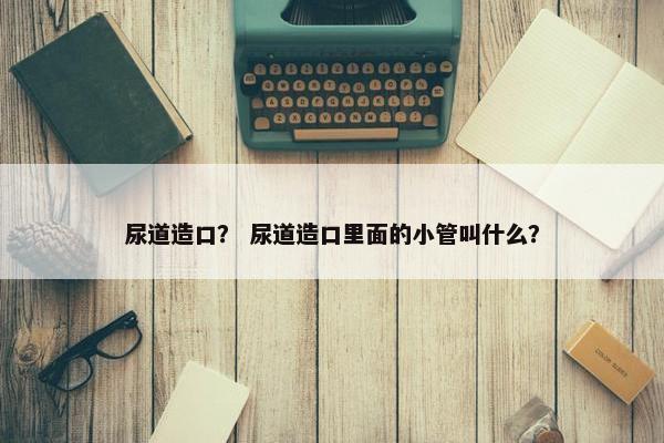 尿道造口？ 尿道造口里面的小管叫什么？