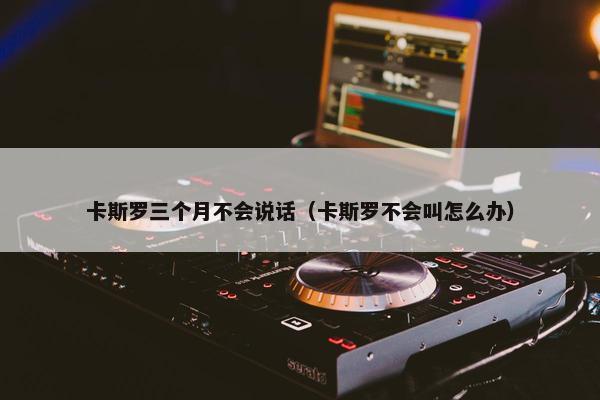 卡斯罗三个月不会说话（卡斯罗不会叫怎么办）