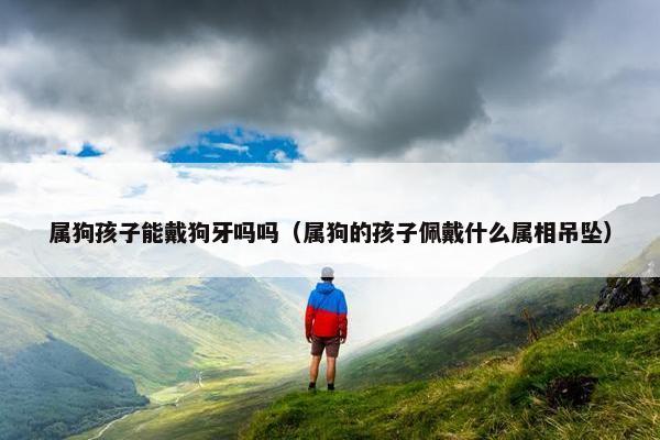 属狗孩子能戴狗牙吗吗（属狗的孩子佩戴什么属相吊坠）