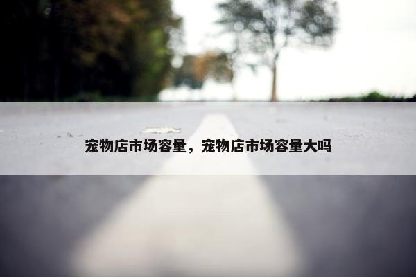 宠物店市场容量，宠物店市场容量大吗