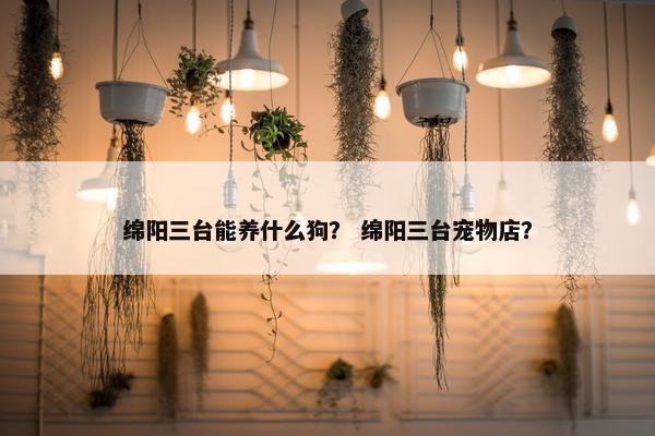 绵阳三台能养什么狗？ 绵阳三台宠物店？