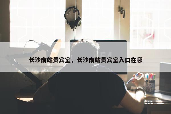 长沙南站贵宾室，长沙南站贵宾室入口在哪