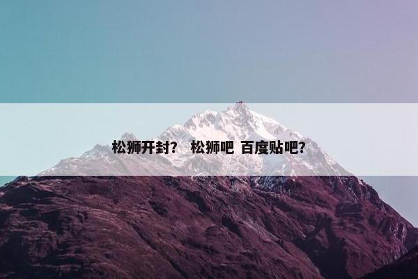 松狮开封？ 松狮吧 百度贴吧？