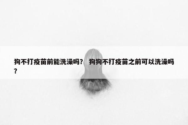 狗不打疫苗前能洗澡吗？ 狗狗不打疫苗之前可以洗澡吗？