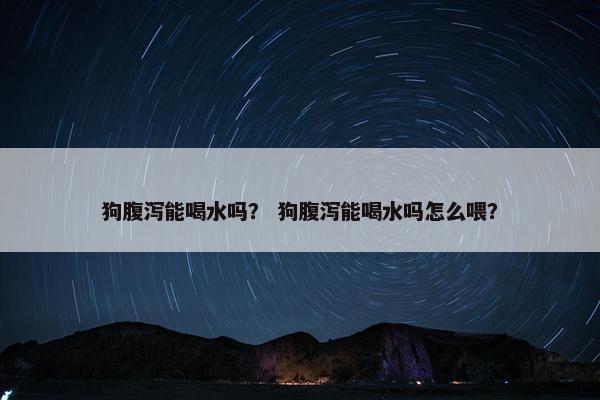 狗腹泻能喝水吗？ 狗腹泻能喝水吗怎么喂？