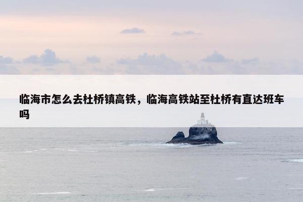 临海市怎么去杜桥镇高铁，临海高铁站至杜桥有直达班车吗