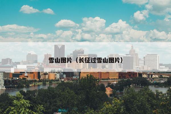 雪山图片(长征过雪山图片)