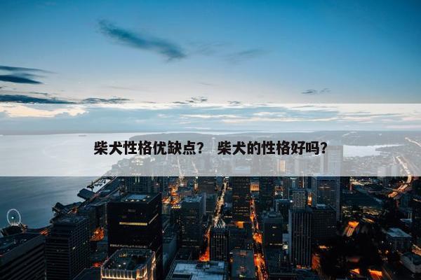 柴犬性格优缺点？ 柴犬的性格好吗？