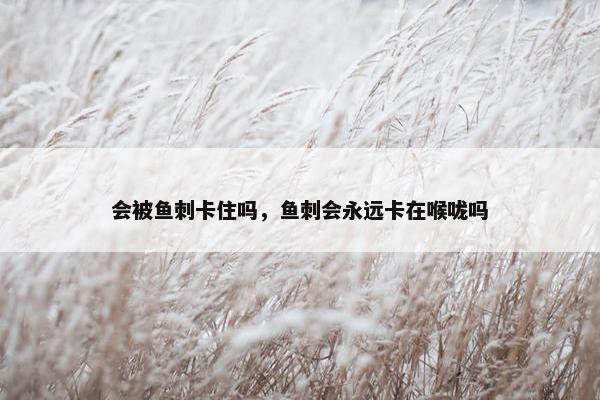 会被鱼刺卡住吗，鱼刺会永远卡在喉咙吗