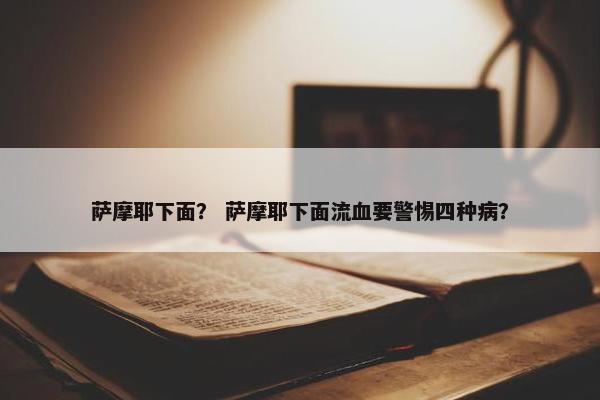 萨摩耶下面？ 萨摩耶下面流血要警惕四种病？