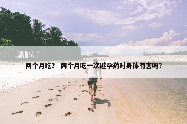 两个月吃？ 两个月吃一次避孕药对身体有害吗？