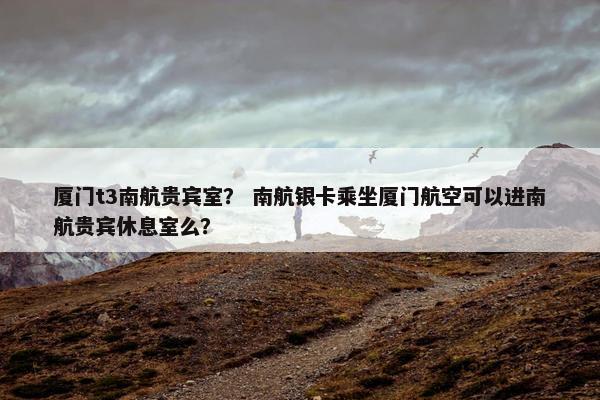 厦门t3南航贵宾室？ 南航银卡乘坐厦门航空可以进南航贵宾休息室么？