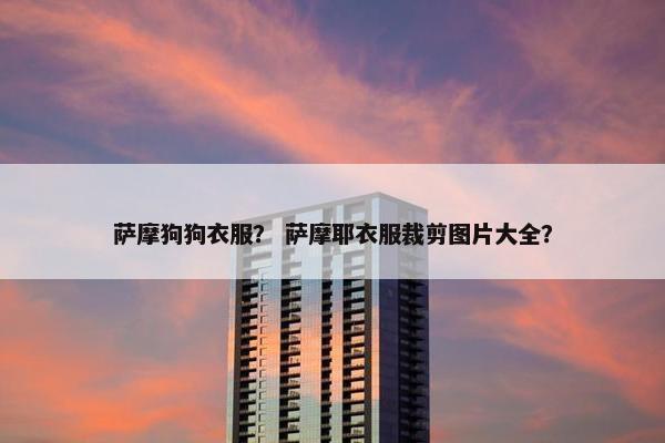 萨摩狗狗衣服？ 萨摩耶衣服裁剪图片大全？