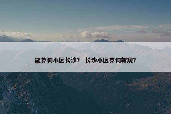 能养狗小区长沙？ 长沙小区养狗新规？