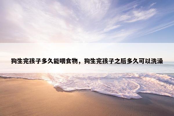 狗生完孩子多久能喂食物，狗生完孩子之后多久可以洗澡