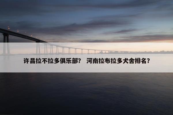 许昌拉不拉多俱乐部？ 河南拉布拉多犬舍排名？
