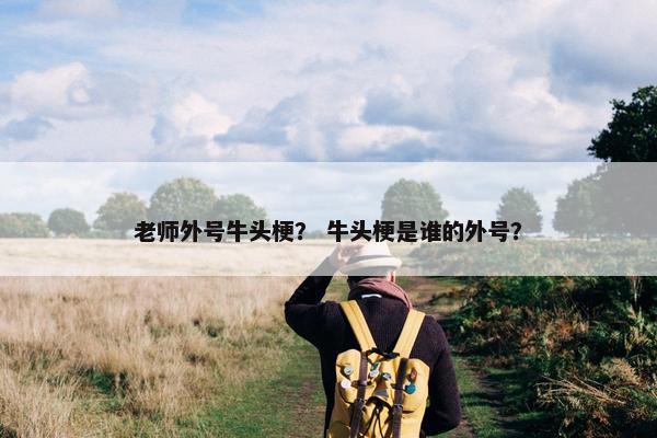 老师外号牛头梗？ 牛头梗是谁的外号？