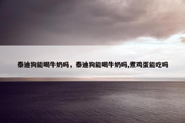 泰迪狗能喝牛奶吗，泰迪狗能喝牛奶吗,煮鸡蛋能吃吗