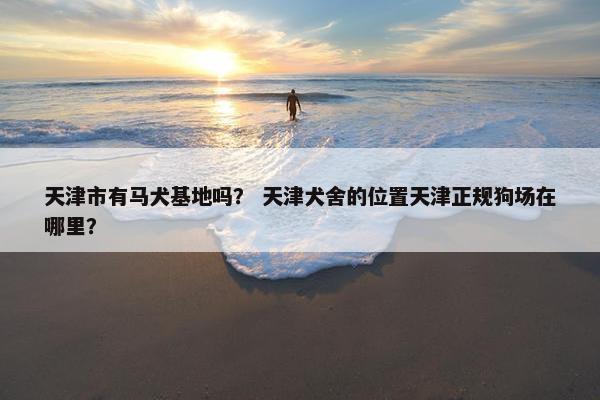 天津市有马犬基地吗？ 天津犬舍的位置天津正规狗场在哪里？