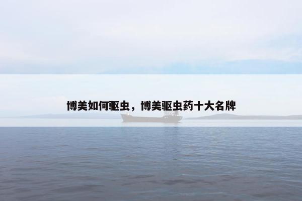 博美如何驱虫，博美驱虫药十大名牌