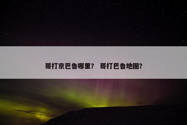 哥打京巴鲁哪里? 哥打巴鲁地图? 哥打京巴鲁哪里? 哥打巴鲁地图?