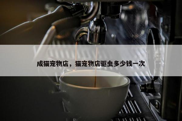 成猫宠物店，猫宠物店驱虫多少钱一次