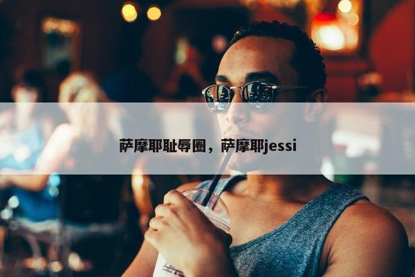 萨摩耶耻辱圈,萨摩耶jessi 萨摩耶耻辱圈,萨摩耶jessi