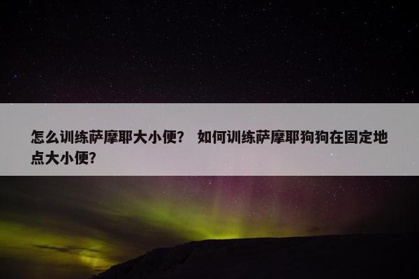 怎么训练萨摩耶大小便? 如何训练萨摩耶狗狗在固定地点大小便?