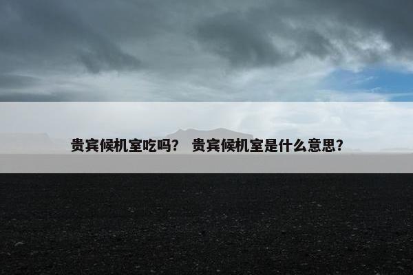 贵宾候机室吃吗？ 贵宾候机室是什么意思？