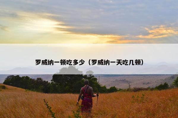 罗威纳一顿吃多少(罗威纳一天吃几顿) 罗威纳一顿吃多少(罗威纳一天吃几顿)