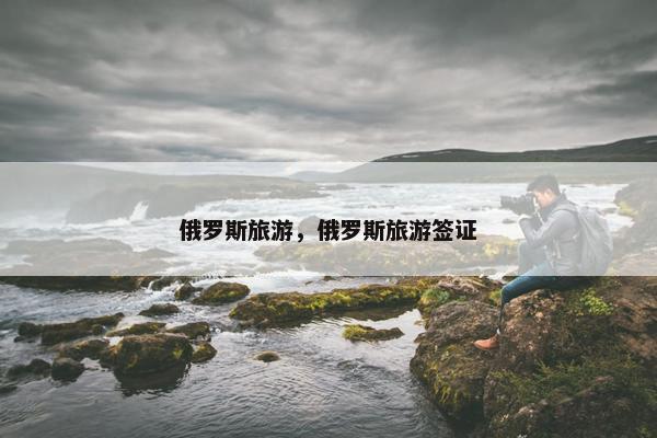 俄罗斯旅游,俄罗斯旅游签证