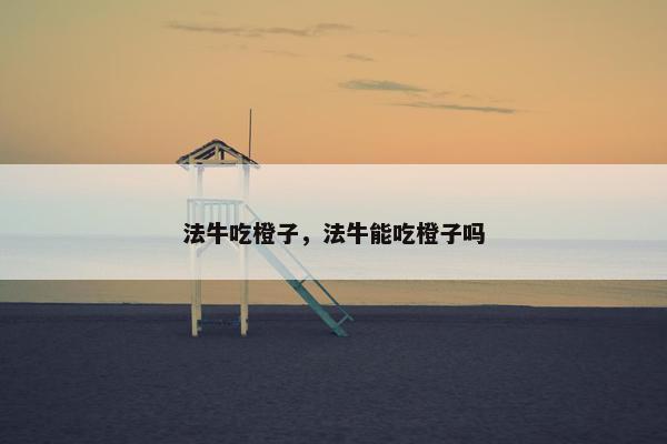 法牛吃橙子,法牛能吃橙子吗 法牛吃橙子,法牛能吃橙子吗