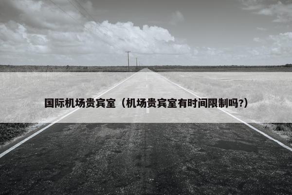 国际机场贵宾室(机场贵宾室有时间限制吗?)