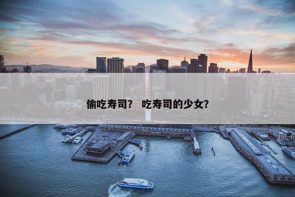 偷吃寿司? 吃寿司的少女? 偷吃寿司? 吃寿司的少女?