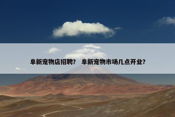 阜新宠物店招聘？ 阜新宠物市场几点开业？