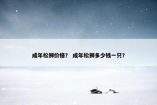 成年松狮价格？ 成年松狮多少钱一只？