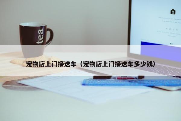 宠物店上门接送车（宠物店上门接送车多少钱）