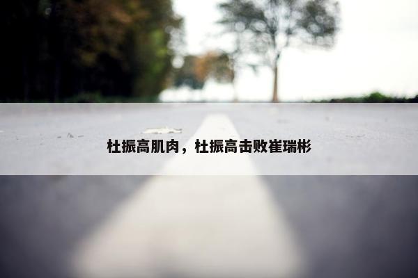 杜振高肌肉，杜振高击败崔瑞彬