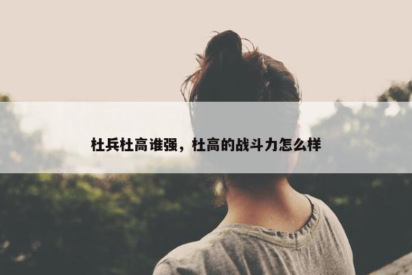 杜兵杜高谁强，杜高的战斗力怎么样