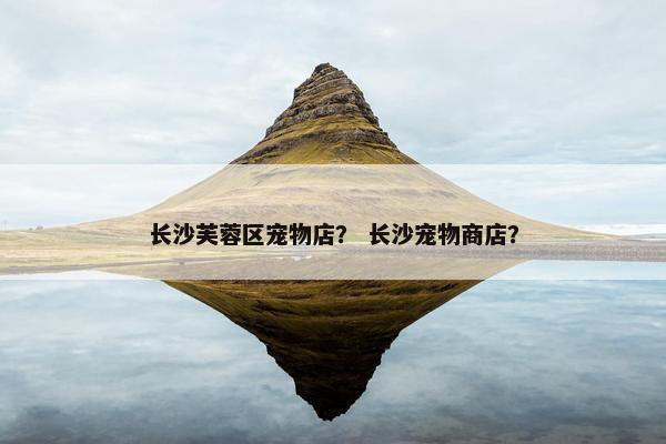 长沙芙蓉区宠物店？ 长沙宠物商店？