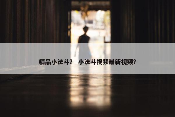 精品小法斗？ 小法斗视频最新视频？