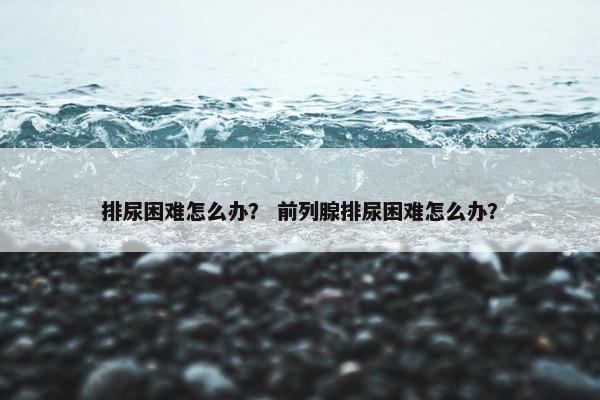 排尿困难怎么办？ 前列腺排尿困难怎么办？